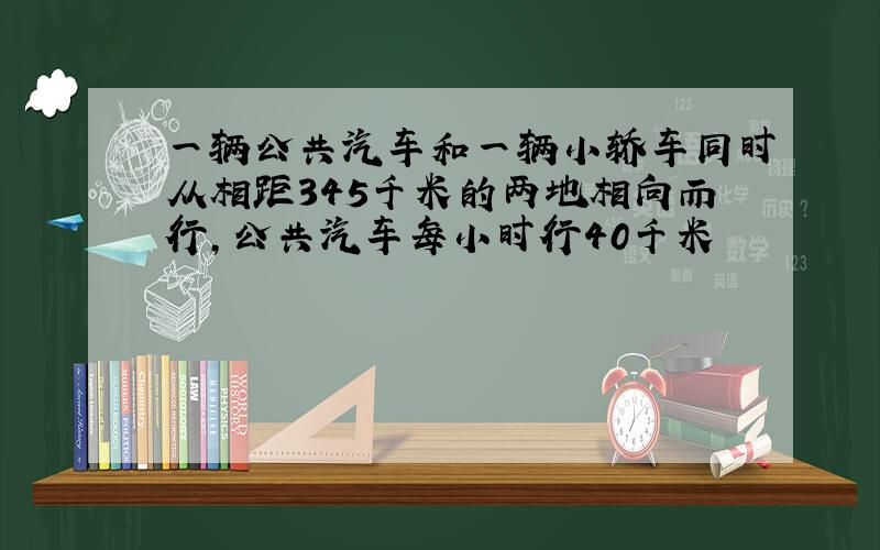 一辆公共汽车和一辆小轿车同时从相距345千米的两地相向而行,公共汽车每小时行40千米