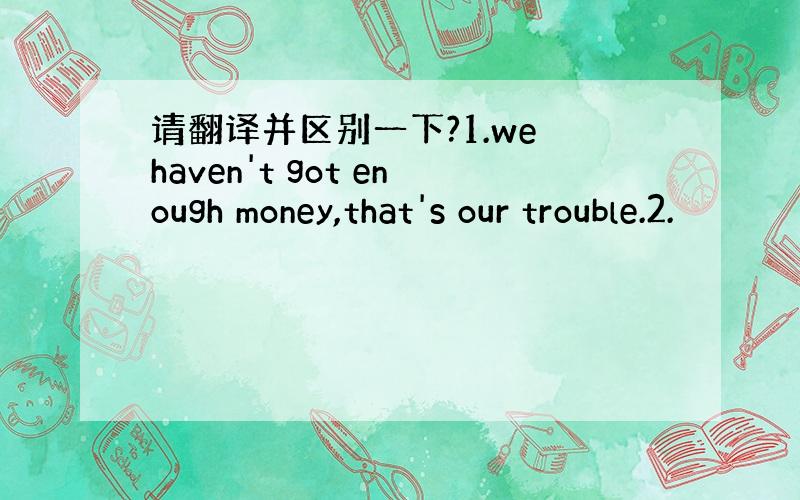 请翻译并区别一下?1.we haven't got enough money,that's our trouble.2.