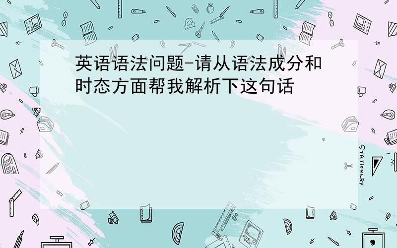 英语语法问题-请从语法成分和时态方面帮我解析下这句话