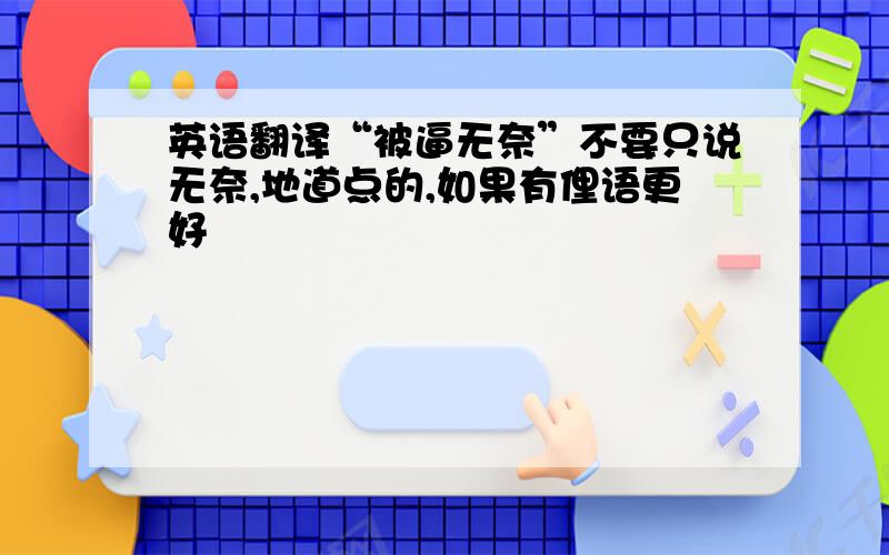 英语翻译“被逼无奈”不要只说无奈,地道点的,如果有俚语更好