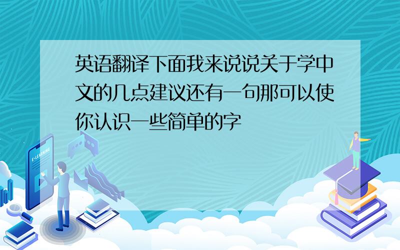 英语翻译下面我来说说关于学中文的几点建议还有一句那可以使你认识一些简单的字