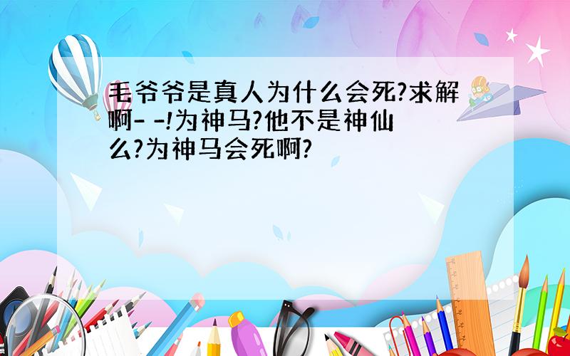 毛爷爷是真人为什么会死?求解啊- -!为神马?他不是神仙么?为神马会死啊?