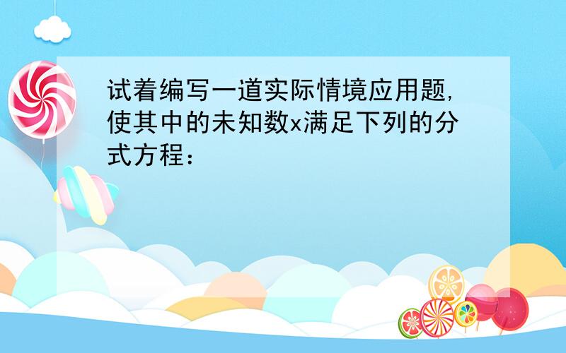 试着编写一道实际情境应用题,使其中的未知数x满足下列的分式方程：