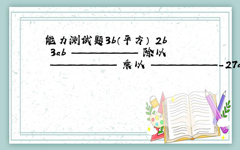 能力测试题3b（平方） 2b 3ab —————— 除以 —————— 乘以 ——————-27a（立方） 9a b（四