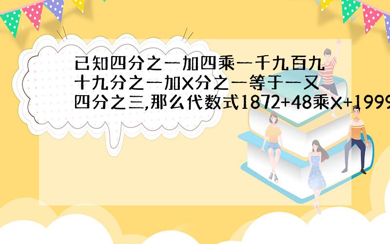 已知四分之一加四乘一千九百九十九分之一加X分之一等于一又四分之三,那么代数式1872+48乘X+1999分之1999X的