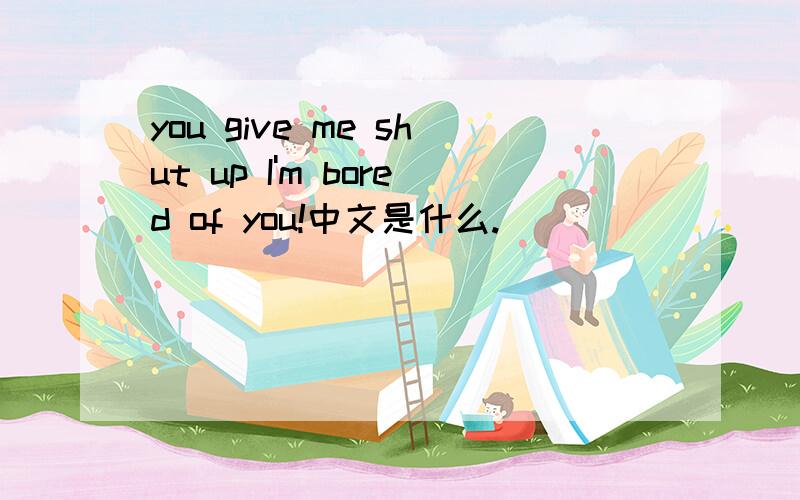 you give me shut up I'm bored of you!中文是什么.