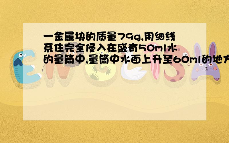 一金属块的质量79g,用细线系住完全侵入在盛有50ml水的量筒中,量筒中水面上升至60ml的地方,这块金属的密