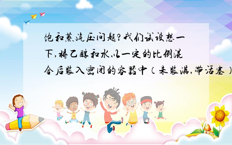 饱和蒸汽压问题?我们试设想一下,将乙醇和水以一定的比例混合后装入密闭的容器中（未装满,带活塞）,那么用拉乌尔定律；算出水