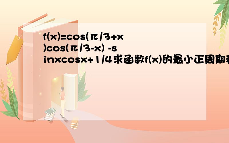 f(x)=cos(π/3+x)cos(π/3-x) -sinxcosx+1/4求函数f(x)的最小正周期和最大值