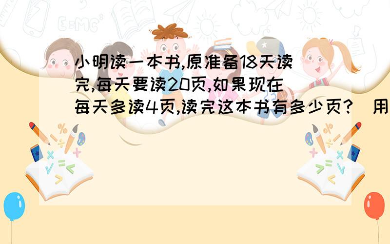 小明读一本书,原准备18天读完,每天要读20页,如果现在每天多读4页,读完这本书有多少页?（用比例解）