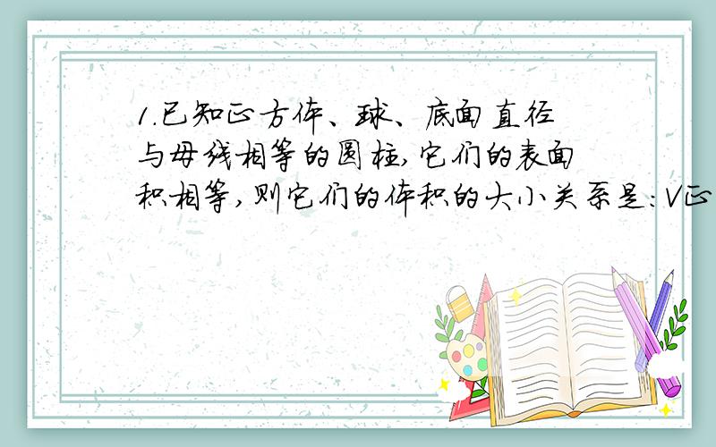 1.已知正方体、球、底面直径与母线相等的圆柱,它们的表面积相等,则它们的体积的大小关系是：V正