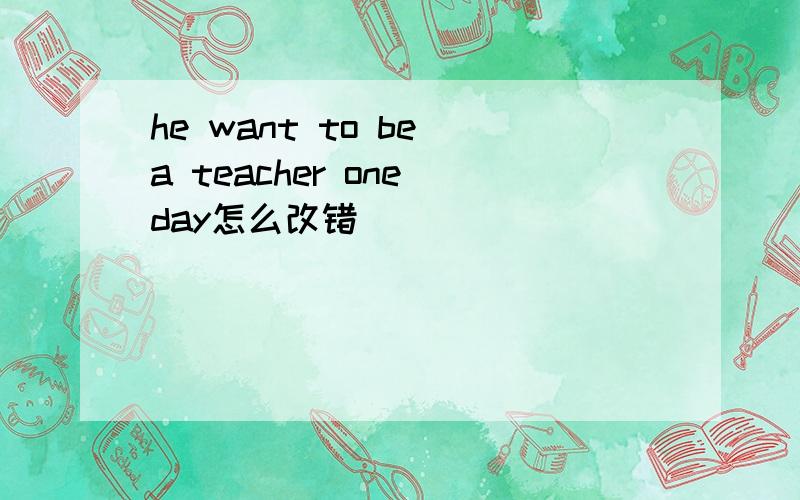 he want to be a teacher one day怎么改错