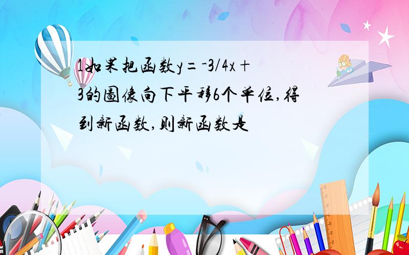 1如果把函数y=-3/4x+3的图像向下平移6个单位,得到新函数,则新函数是