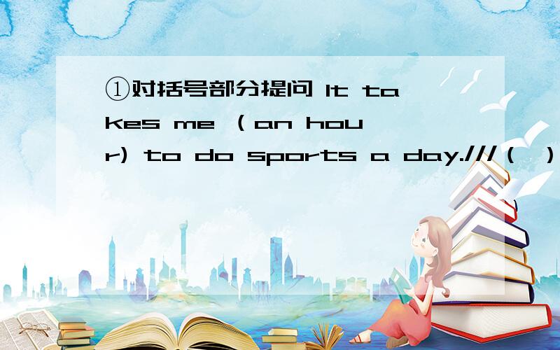 ①对括号部分提问 It takes me （an hour) to do sports a day.///（ ）（ ）（