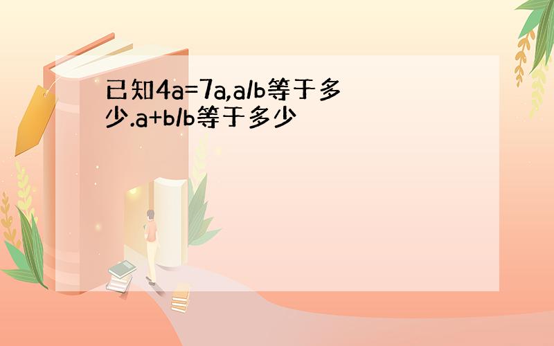 已知4a=7a,a/b等于多少.a+b/b等于多少