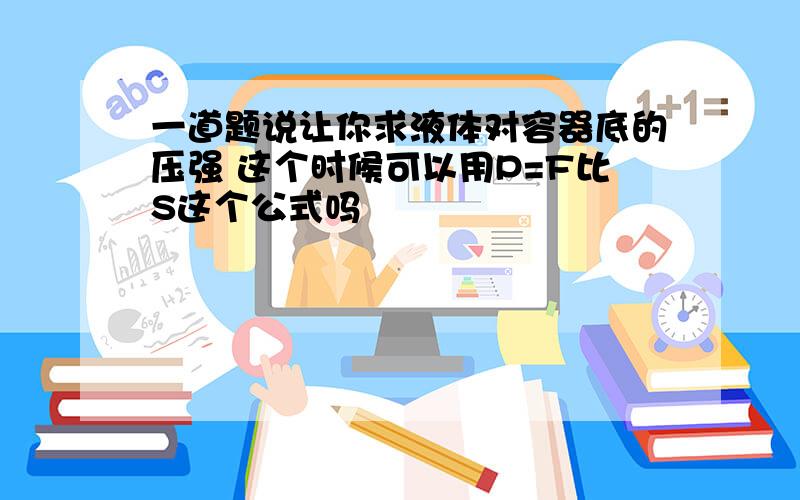 一道题说让你求液体对容器底的压强 这个时候可以用P=F比S这个公式吗