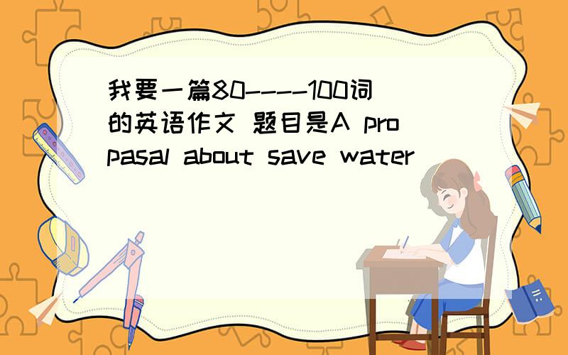 我要一篇80----100词的英语作文 题目是A propasal about save water