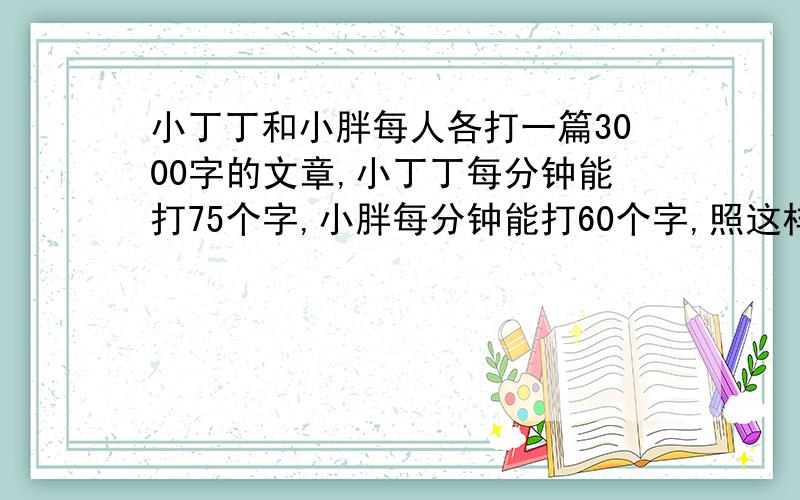 小丁丁和小胖每人各打一篇3000字的文章,小丁丁每分钟能打75个字,小胖每分钟能打60个字,照这样计算,小丁丁比小胖提前