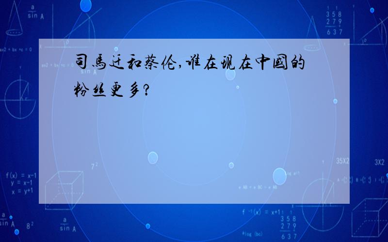 司马迁和蔡伦,谁在现在中国的粉丝更多?