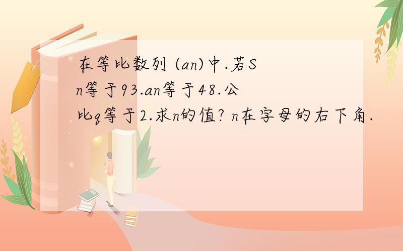 在等比数列 (an)中.若Sn等于93.an等于48.公比q等于2.求n的值? n在字母的右下角.