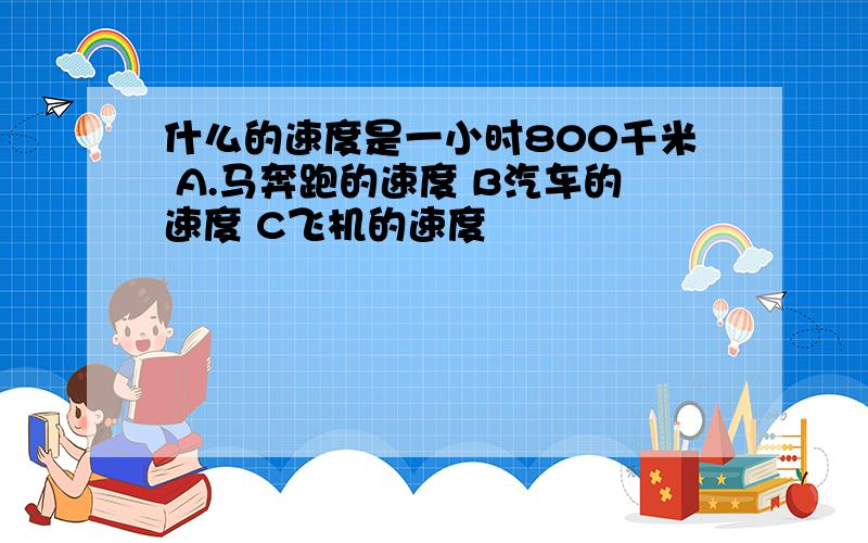 什么的速度是一小时800千米 A.马奔跑的速度 B汽车的速度 C飞机的速度