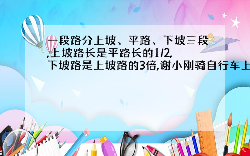 一段路分上坡、平路、下坡三段,上坡路长是平路长的1/2,下坡路是上坡路的3倍,谢小刚骑自行车上坡用的时间是平路的4/5,