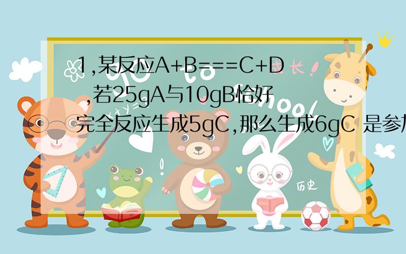 1,某反应A+B===C+D ,若25gA与10gB恰好完全反应生成5gC,那么生成6gC 是参加反应的A是多少g?为什