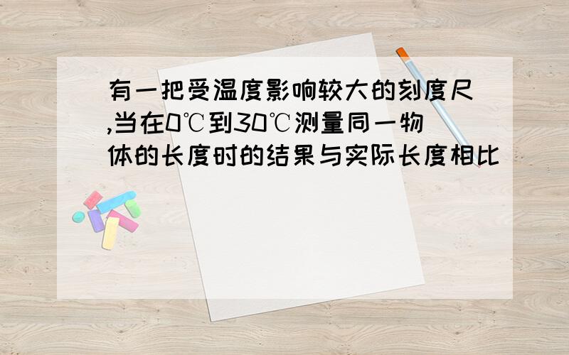 有一把受温度影响较大的刻度尺,当在0℃到30℃测量同一物体的长度时的结果与实际长度相比