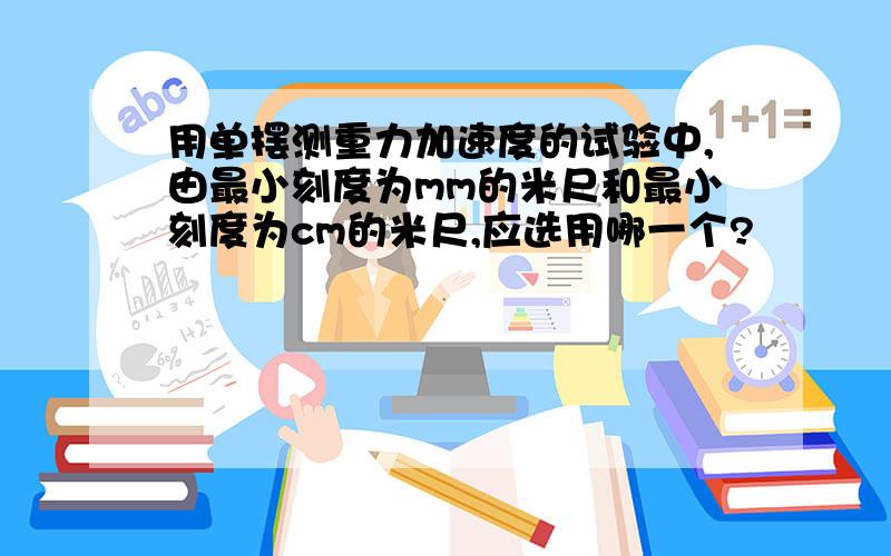 用单摆测重力加速度的试验中,由最小刻度为mm的米尺和最小刻度为cm的米尺,应选用哪一个?