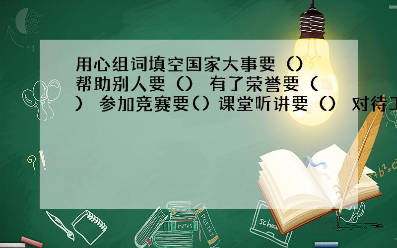 用心组词填空国家大事要（） 帮助别人要（） 有了荣誉要（） 参加竞赛要() 课堂听讲要（） 对待工作要（） 助人为乐要（