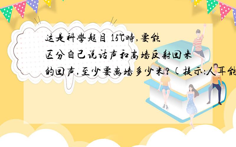 这是科学题目 15℃时,要能区分自己说话声和高墙反射回来的回声,至少要离墙多少米?(提示：人耳能分清前