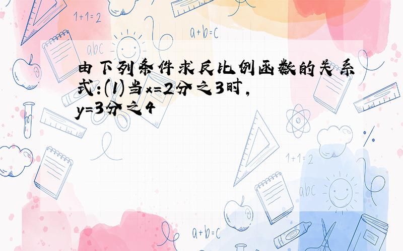 由下列条件求反比例函数的关系式:(1)当x=2分之3时,y=3分之4