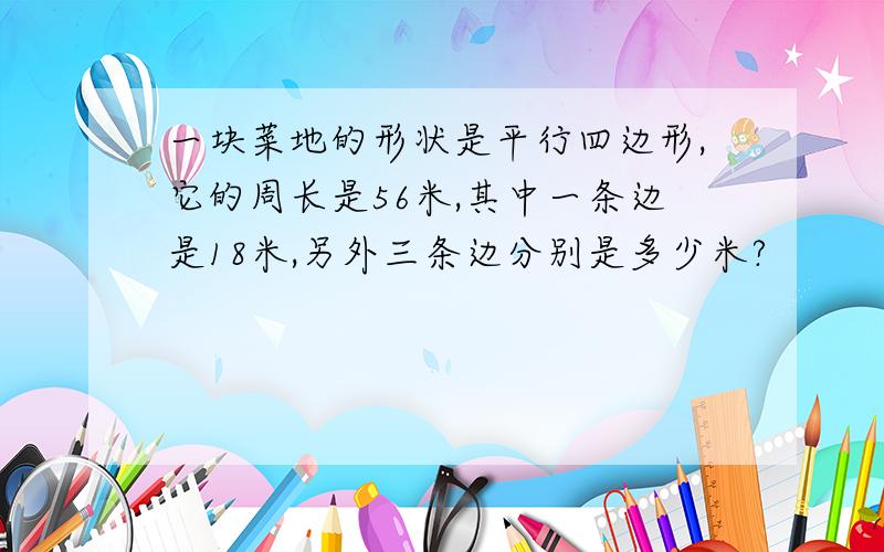 一块菜地的形状是平行四边形,它的周长是56米,其中一条边是18米,另外三条边分别是多少米?