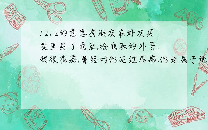 1212的意思有朋友在好友买卖里买了我后,给我取的外号,我很花痴,曾经对他犯过花痴.他是属于他脸皮超级薄的那种.我在百度