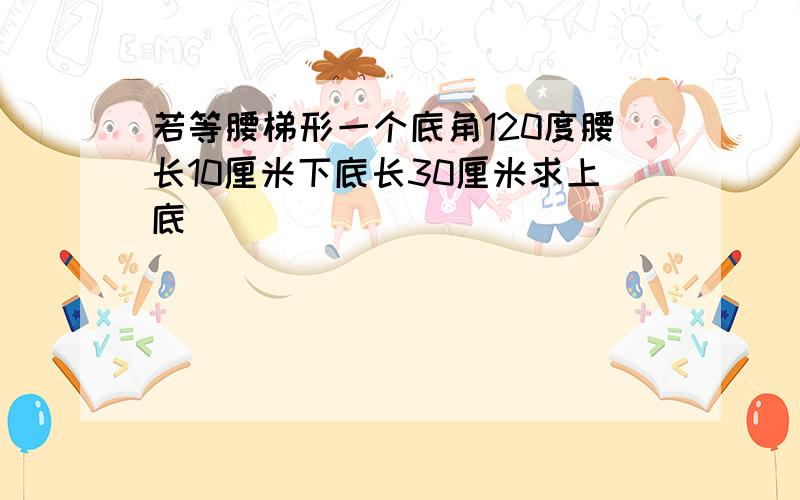 若等腰梯形一个底角120度腰长10厘米下底长30厘米求上底