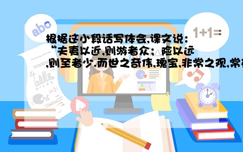 根据这小段话写体会,课文说：“夫夷以近,则游者众；险以远,则至者少.而世之奇伟,瑰宝,非常之观,常在于险远,而人之所罕至