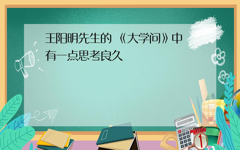 王阳明先生的 《大学问》中 有一点思考良久