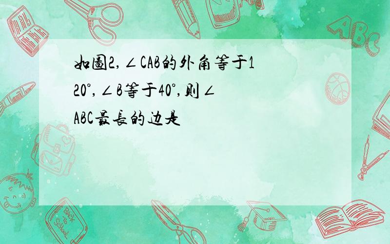 如图2,∠CAB的外角等于120°,∠B等于40°,则∠ABC最长的边是