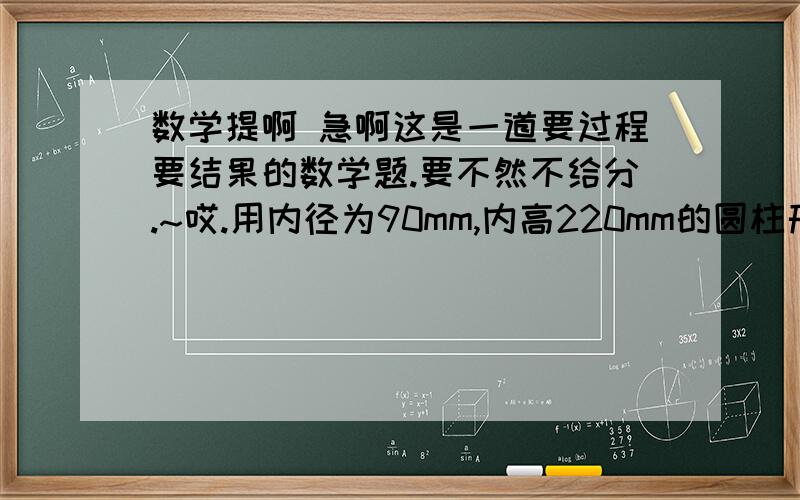 数学提啊 急啊这是一道要过程要结果的数学题.要不然不给分.~哎.用内径为90mm,内高220mm的圆柱形长玻璃杯（已装满