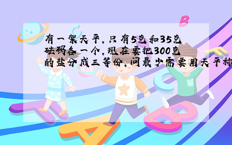 有一架天平,只有5克和35克砝码各一个,现在要把300克的盐分成三等份,问最少需要用天平称几次