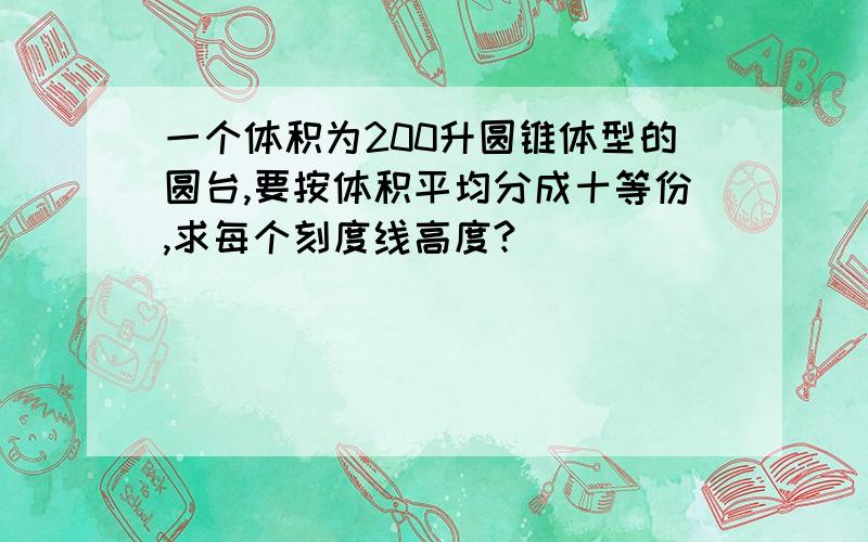 一个体积为200升圆锥体型的圆台,要按体积平均分成十等份,求每个刻度线高度?