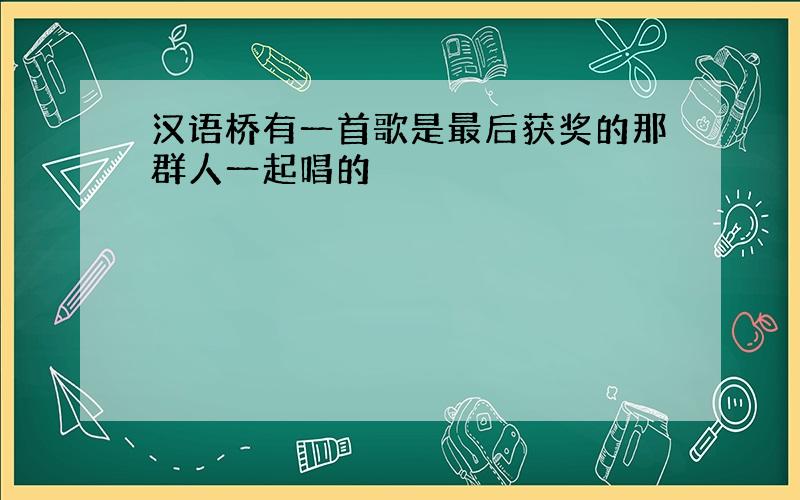 汉语桥有一首歌是最后获奖的那群人一起唱的