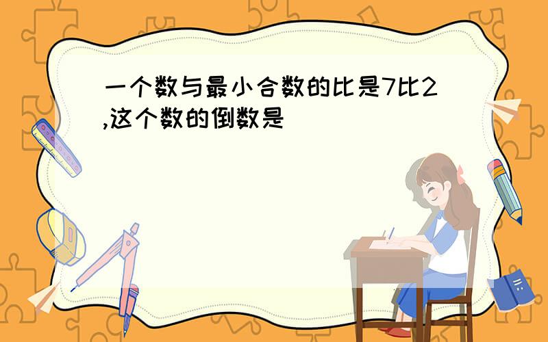 一个数与最小合数的比是7比2,这个数的倒数是[ ]