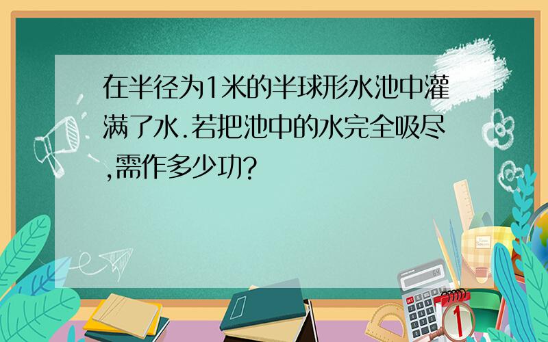 在半径为1米的半球形水池中灌满了水.若把池中的水完全吸尽,需作多少功?