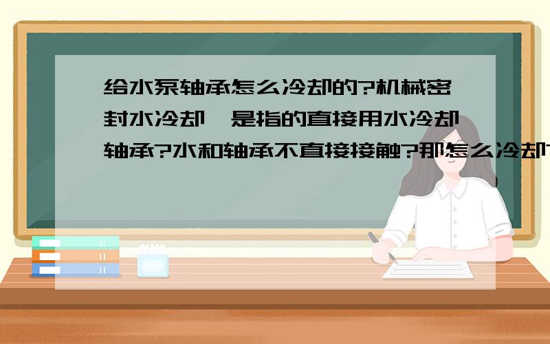 给水泵轴承怎么冷却的?机械密封水冷却,是指的直接用水冷却轴承?水和轴承不直接接触?那怎么冷却?