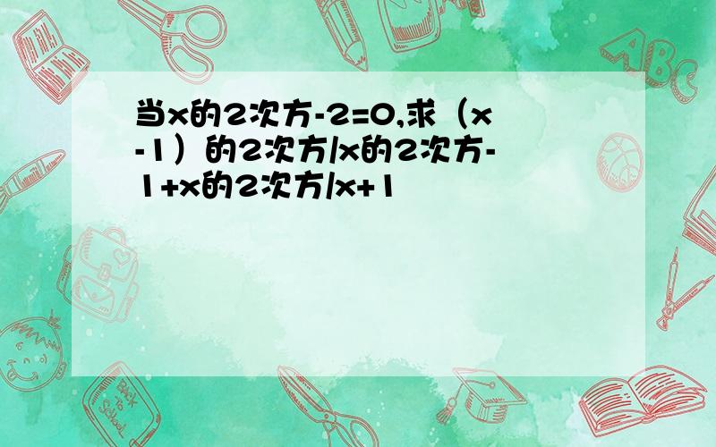 当x的2次方-2=0,求（x-1）的2次方/x的2次方-1+x的2次方/x+1