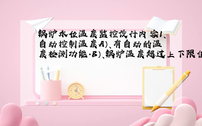 锅炉水位温度监控设计内容1、自动控制温度A）、有自动的温度检测功能.B）、锅炉温度超过上下限值则现相应报警（分别由各自报