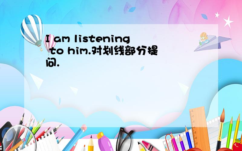 I am listening to him.对划线部分提问.