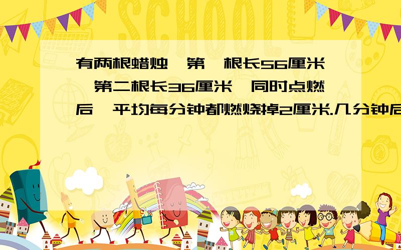 有两根蜡烛,第一根长56厘米,第二根长36厘米,同时点燃后,平均每分钟都燃烧掉2厘米.几分钟后,第一根蜡烛的长度是第二根