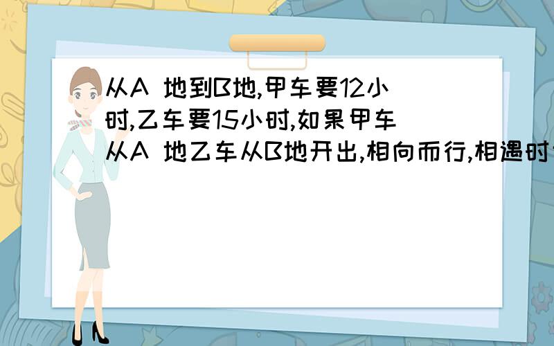 从A 地到B地,甲车要12小时,乙车要15小时,如果甲车从A 地乙车从B地开出,相向而行,相遇时甲车行了AB两地的百